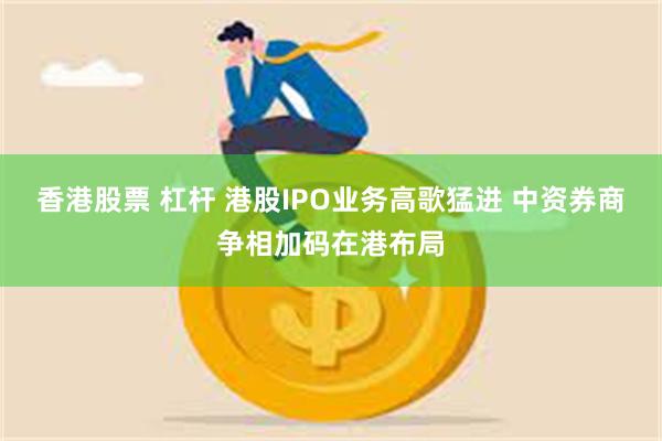 香港股票 杠杆 港股IPO业务高歌猛进 中资券商争相加码在港布局