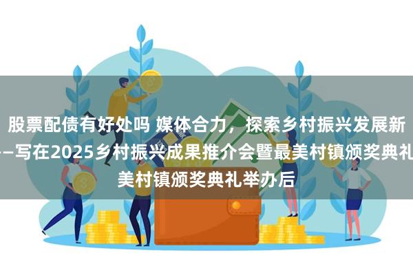 股票配债有好处吗 媒体合力，探索乡村振兴发展新路径  ——写在2025乡村振兴成果推介会暨最美村镇颁奖典礼举办后